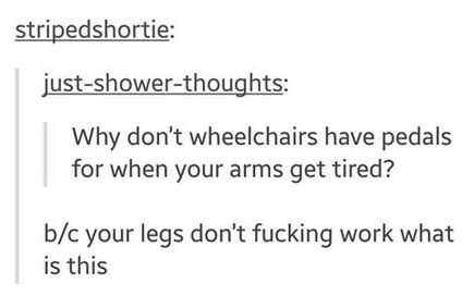 tumblr - stripedshortie justshowerthoughts Why don't wheelchairs have pedals for when your arms get tired? bc your legs don't fucking work what is this