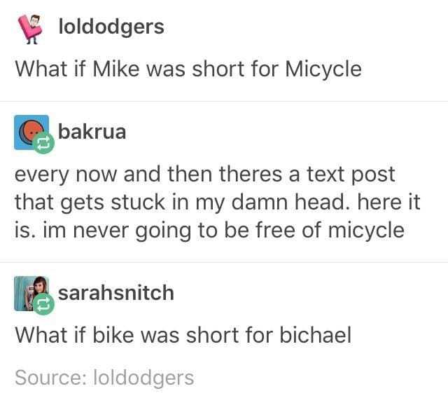 tumblr - mike is short for micycle - loldodgers What if Mike was short for Micycle bakrua every now and then theres a text post that gets stuck in my damn head. here it is. im never going to be free of micycle sarahsnitch What if bike was short for bichae