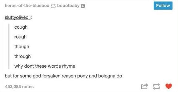 tumblr - document - herosofthebluebox boootbaby sluttyoliveoil cough rough though through why dont these words rhyme but for some god forsaken reason pony and bologna do 453,083 notes