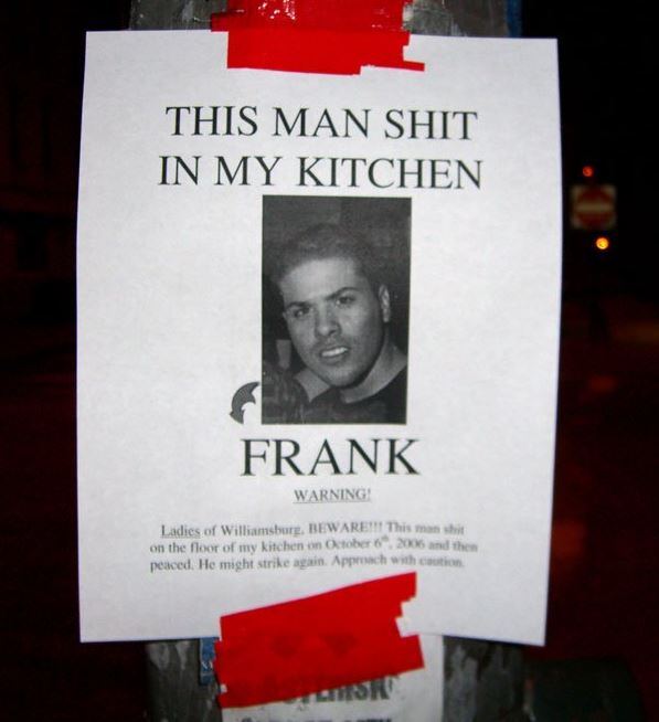 frank shit on my kitchen floor - This Man Shit In My Kitchen Frank Warning! Ladies of Williamsburg, Beware! This man hit on the floor of my kitchen on and the peaced. He might strike again. Approach with caution