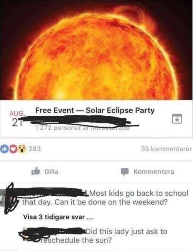 reschedule solar eclipse - Free Event Solar Eclipse Party Aug 21 1 272 personer ar c ade 00293 35 kommentarer Il Gilla Kommentera Most kids go back to school that day. Can it be done on the weekend? Visa 3 tidigare svar... Did this lady just ask to cresch