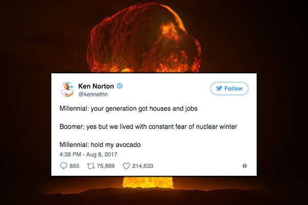 heat - Ken Norton Millennial your generation got houses and jobs Boomer yes but we lived with constant fear of nuclear winter Millennial hold my avocado 855 12 75,869 214,633
