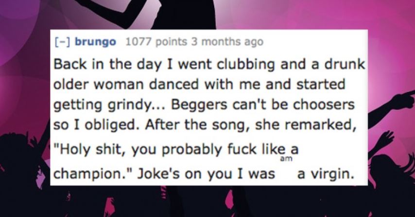 funny statements - brungo 1077 points 3 months ago Back in the day I went clubbing and a drunk older woman danced with me and started getting grindy... Beggers can't be choosers so I obliged. After the song, she remarked, "Holy shit, you probably fuck a c