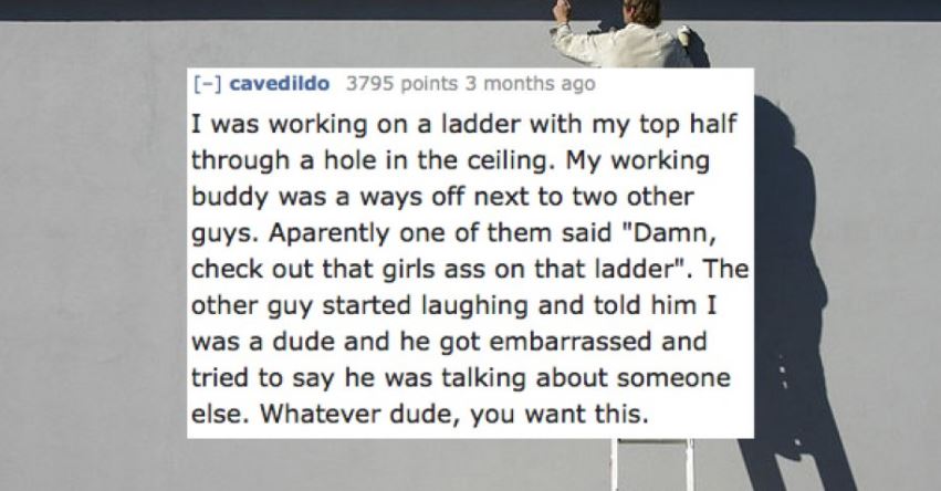 presentation - cavedildo 3795 points 3 months ago I was working on a ladder with my top half through a hole in the ceiling. My working buddy was a ways off next to two other guys. Aparently one of them said "Damn, check out that girls ass on that ladder".