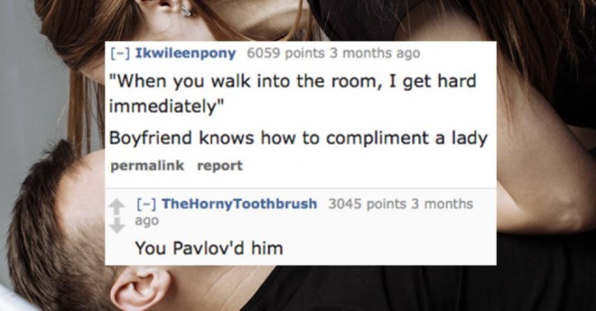 neck - Ikwileenpony 6059 points 3 months ago "When you walk into the room, I get hard immediately" Boyfriend knows how to compliment a lady permalink report TheHorny Toothbrush 3045 points 3 months ago You Pavlov'd him