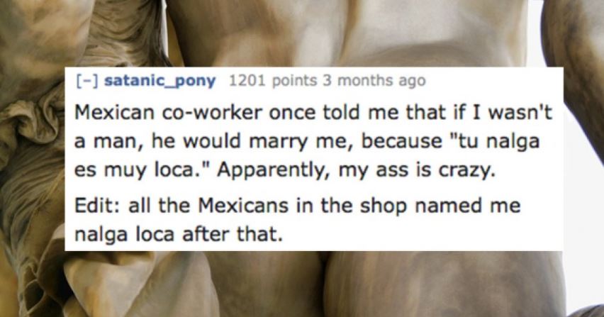 steinvord - satanic_pony 1201 points 3 months ago Mexican coworker once told me that if I wasn't a man, he would marry me, because "tu nalga es muy loca." Apparently, my ass is crazy. Edit all the Mexicans in the shop named me nalga loca after that.