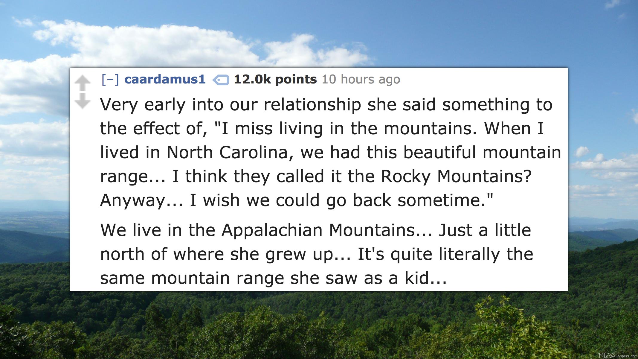 appalachian mountains - caardamus1 points 10 hours ago Very early into our relationship she said something to the effect of, "I miss living in the mountains. When I lived in North Carolina, we had this beautiful mountain range... I think they called it th