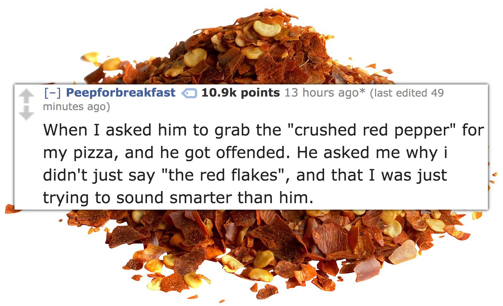 superfood - Peepforbreakfast o points 13 hours ago last edited 49 minutes ago When I asked him to grab the "crushed red pepper" for my pizza, and he got offended. He asked me why i didn't just say "the red flakes", and that I was just trying to sound smar