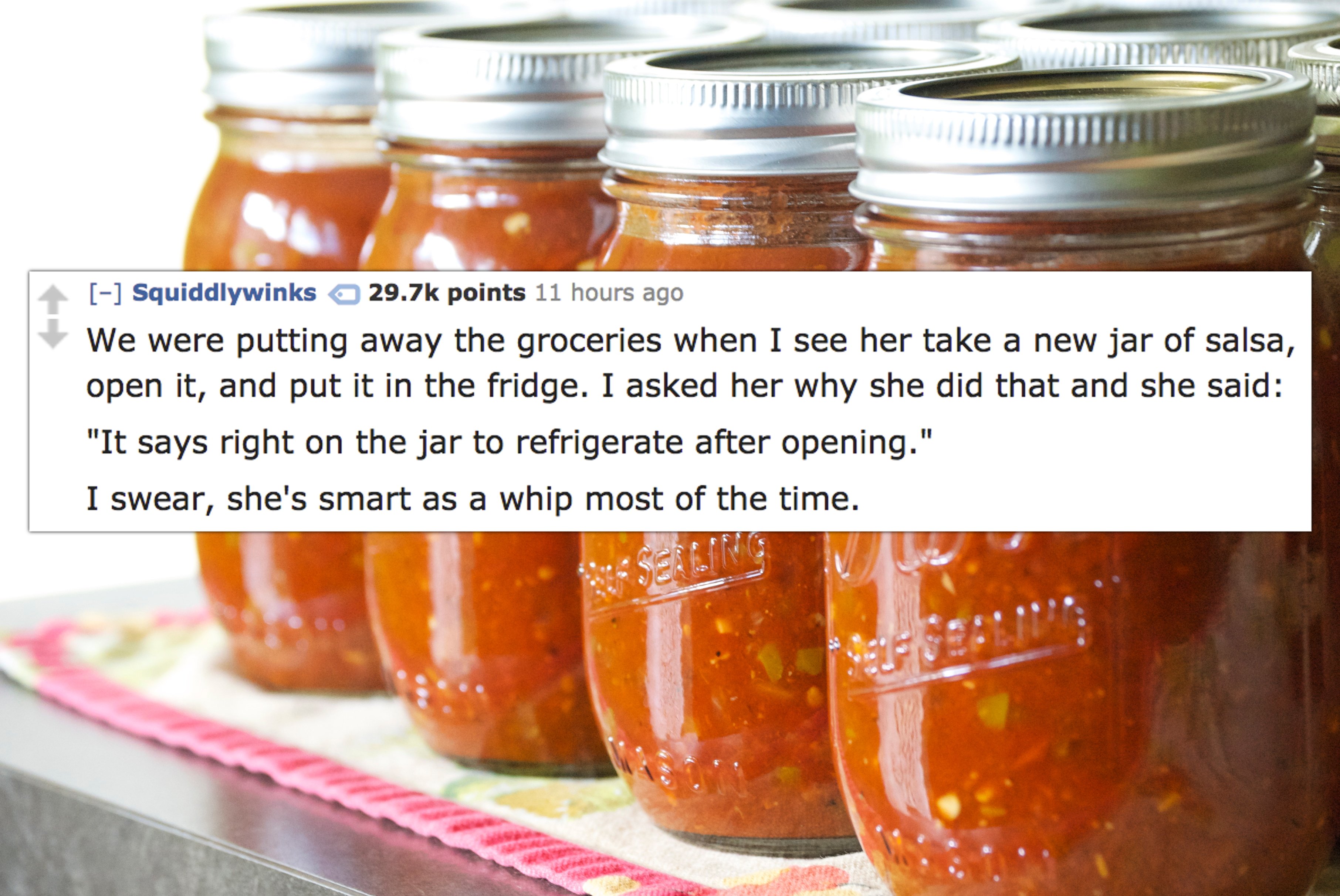 mason jar - Squiddlywinks points 11 hours ago We were putting away the groceries when I see her take a new jar of salsa, open it, and put it in the fridge. I asked her why she did that and she said "It says right on the jar to refrigerate after opening." 