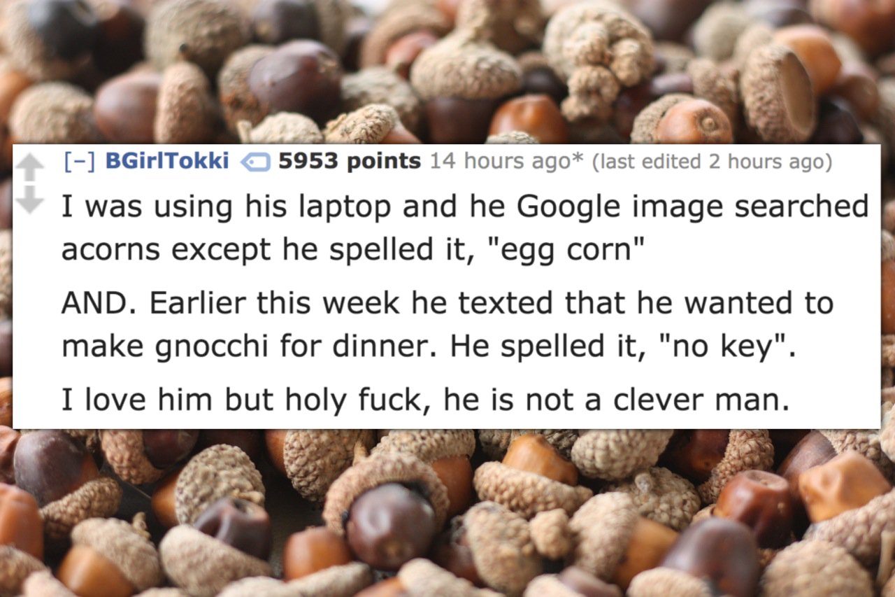 nuts and acorns - BGirlTokki 5953 points 14 hours ago last edited 2 hours ago I was using his laptop and he Google image searched acorns except he spelled it, "egg corn" And. Earlier this week he texted that he wanted to make gnocchi for dinner. He spelle
