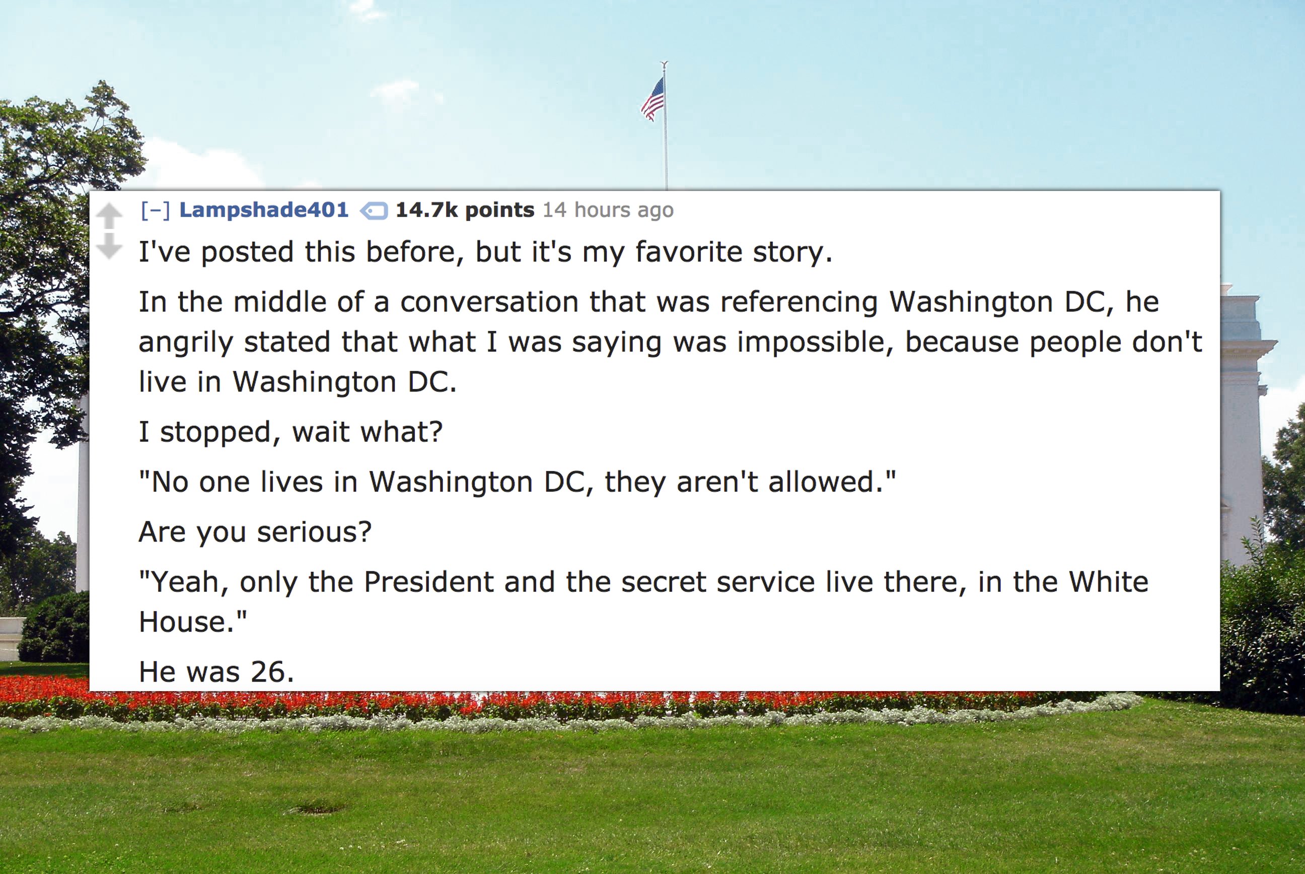 white house - Lampshade401 points 14 hours ago I've posted this before, but it's my favorite story. In the middle of a conversation that was referencing Washington Dc, he angrily stated that what I was saying was impossible, because people don't live in W