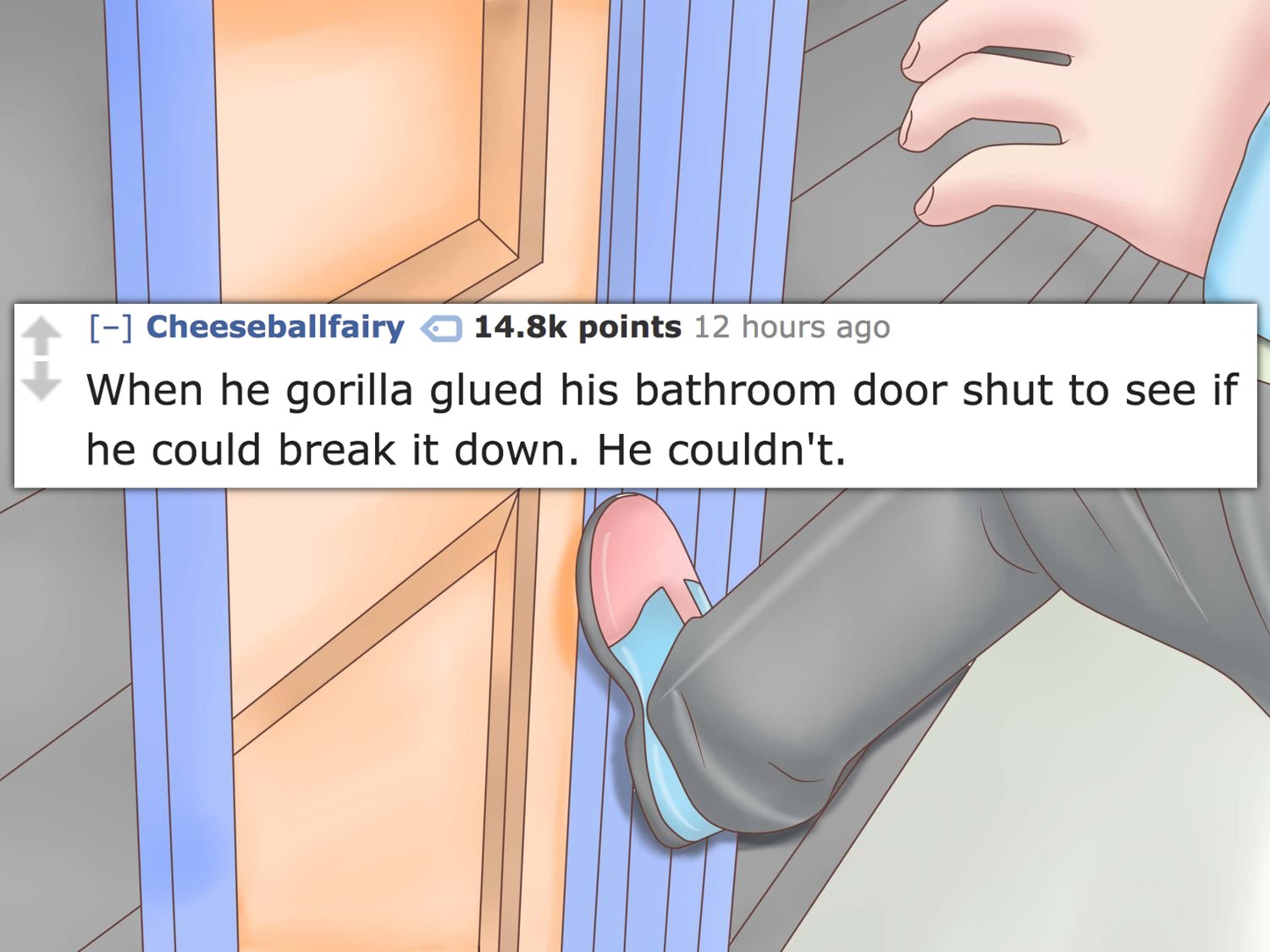 shoe - Cheeseballfairy points 12 hours ago When he gorilla glued his bathroom door shut to see if he could break it down. He couldn't.