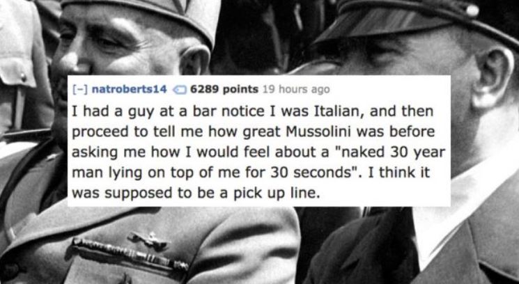 human behavior - natroberts14 6289 points 19 hours ago I had a guy at a bar notice I was Italian, and then proceed to tell me how great Mussolini was before asking me how I would feel about a "naked 30 year man lying on top of me for 30 seconds". I think 