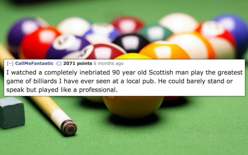 cool billiard - have one on CallMeFantastic 2071 points 6 months ago I watched a completely inebriated 90 year old Scottish man play the greatest game of billiards I have ever seen at a local pub. He could barely stand or speak but played a professional. 