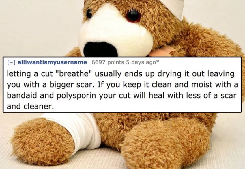 Injury - alliwantismyusername 6697 points 5 days ago letting a cut "breathe" usually ends up drying it out leaving you with a bigger scar. If you keep it clean and moist with a bandaid and polysporin your cut will heal with less of a scar and cleaner.