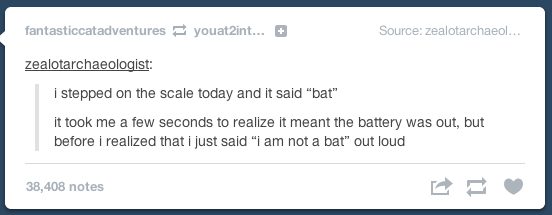 document - fantasticcatadventures youat2int... Source zealotarchaeol... zealotarchaeologist i stepped on the scale today and it said "bat" it took me a few seconds to realize it meant the battery was out, but before i realized that i just said "I am not a