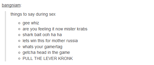 dumps things to say during sex - bangniam things to say during sex o gee whiz o are you feeling it now mister krabs o shark bait ooh ha ha o lets win this for mother russia o whats your gamertag o getcha head in the game O Pull The Lever Kronk