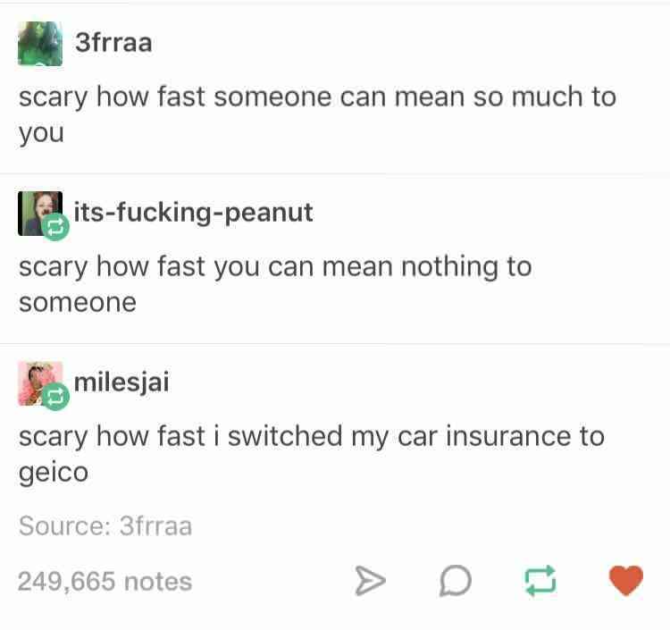 document - 3frraa scary how fast someone can mean so much to you itsfuckingpeanut scary how fast you can mean nothing to someone S milesjai scary how fast i switched my car insurance to geico Source 3frraa 249,665 notes > D