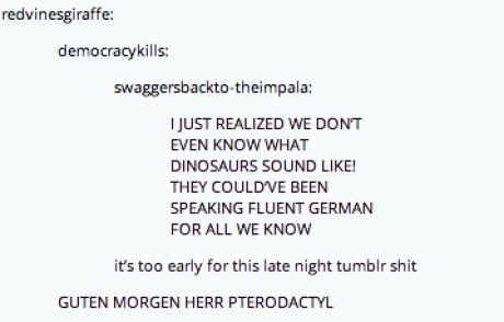 weird thoughts - redvinesgiraffe democracykills swaggersbacktotheimpala I Just Realized We Dont Even Know What Dinosaurs Sound ! They Could Ve Been Speaking Fluent German For All We Know it's too early for this late night tumblr shit Guten Morgen Herr Pte