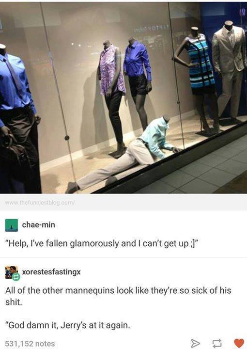 help i ve fallen glamorously and i can t get up - chaemin "Help, I've fallen glamorously and I can't get up " xorestesfastingx All of the other mannequins look they're so sick of his shit. "God damn it, Jerry's at it again. 531,152 notes