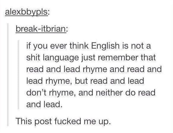 english is dumb - alexbbypls breakitbrian if you ever think English is not a shit language just remember that read and lead rhyme and read and lead rhyme, but read and lead don't rhyme, and neither do read and lead. This post fucked me up.