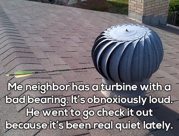 Turbine - Me neighbor has a turbine with a bad bearing. It's obnoxiously loud. He went to go check it out because it's been real quiet lately.