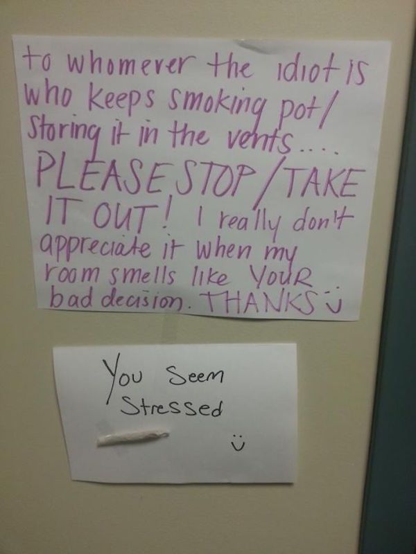 passive aggressive notes - to whomever the idiot is who keeps smoking pot Storing it in the vents. Please Stop Take It Out! I really don't appreciate it when my room smells your bad decision. Thanks You Seem Stressed