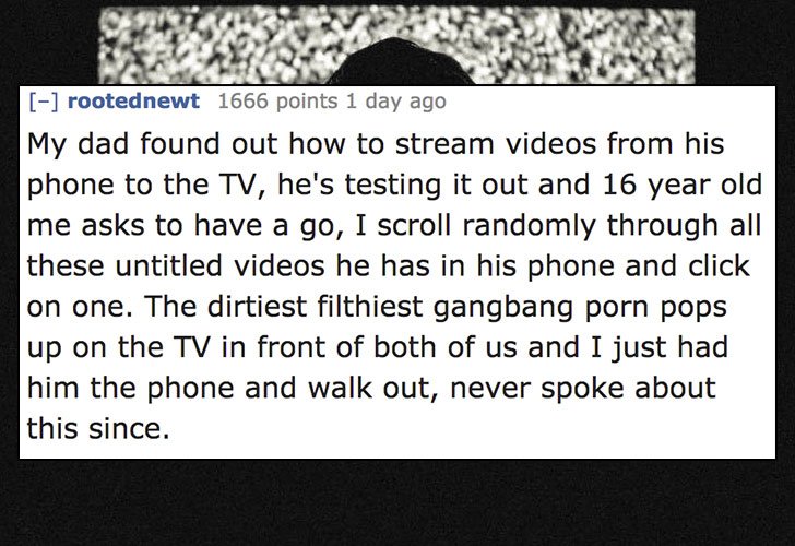 document - rootednewt 1666 points 1 day ago My dad found out how to stream videos from his phone to the Tv, he's testing it out and 16 year old me asks to have a go, I scroll randomly through all these untitled videos he has in his phone and click on one.