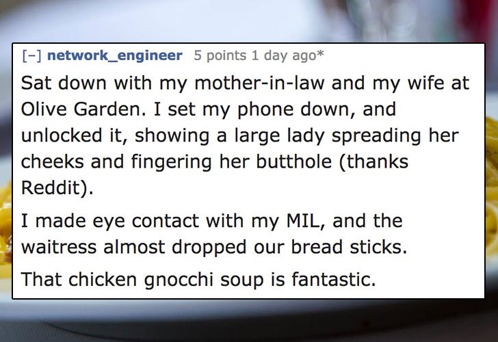 weathering - network_engineer 5 points 1 day ago Sat down with my motherinlaw and my wife at Olive Garden. I set my phone down, and unlocked it, showing a large lady spreading her cheeks and fingering her butthole thanks Reddit. I made eye contact with my