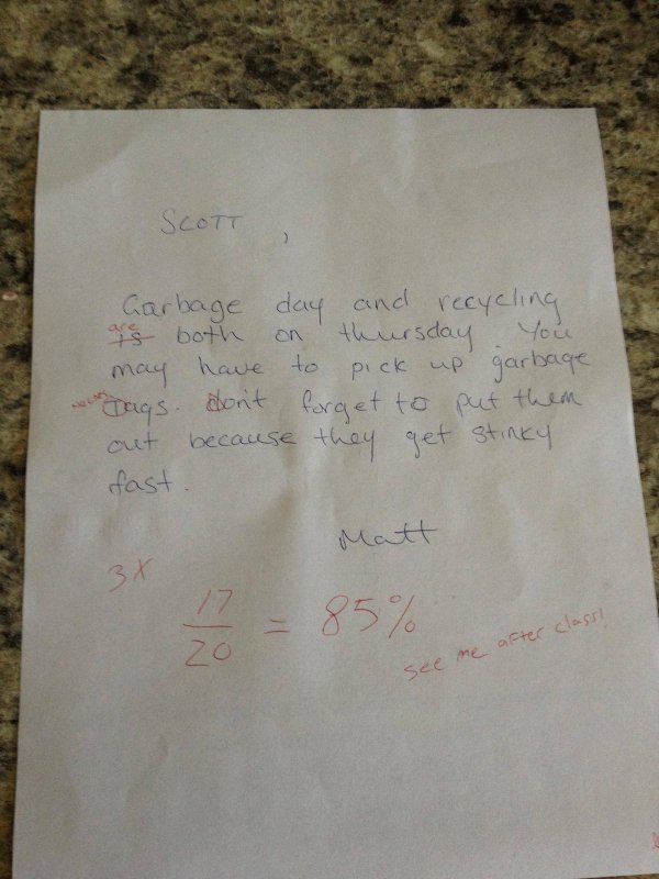 funniest notes from roommates - Scott Garbage day and recycling are both on thursday You may have to pick up garbage Dags. don't forget to put them out because they get stinky fast. Matt 3x 17 85% after class! me see