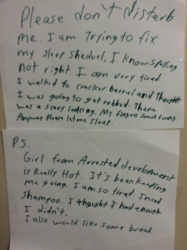 Roommate - Please don't disterb me. I am trying to fix my sleep Sheduel, I know spelling not right. I am very tired. I walked to cracker barrel and thought I was going to get robbed. There was a scary looking. My fingers smell funny. Anyway please let me 