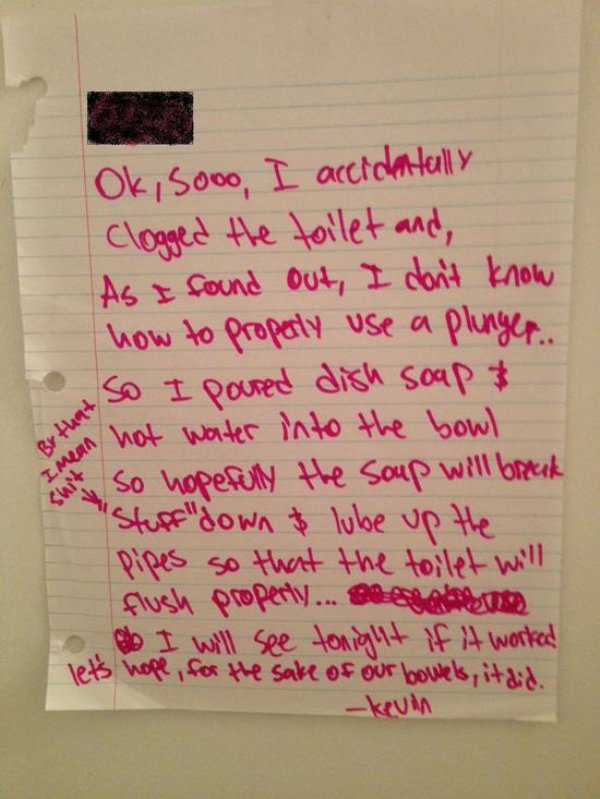 funny roommate notes - Ok, sooo I accidentally clogged the toilet and, As I found out, I don't know how to properly use a plunger... So I poured dish soap & in hot water into the bowl So hopefully the soup will brick Stuff"down & lube up the Pipes so that