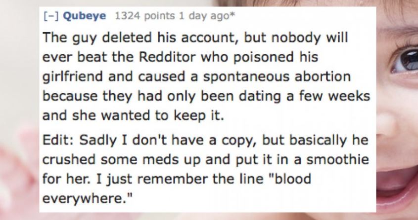 tag my friends - Qubeye 1324 points 1 day ago The guy deleted his account, but nobody will ever beat the Redditor who poisoned his girlfriend and caused a spontaneous abortion because they had only been dating a few weeks and she wanted to keep it. Edit S