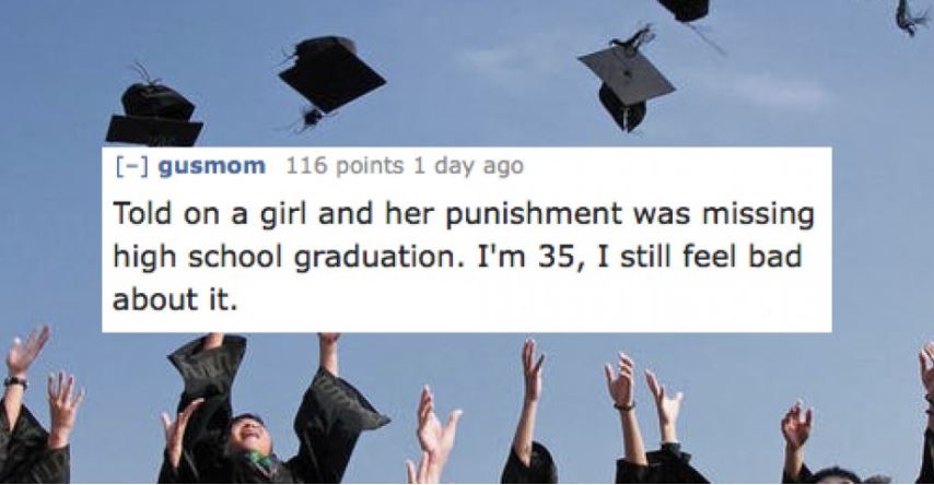 Student - gusmom 116 points 1 day ago Told on a girl and her punishment was missing high school graduation. I'm 35, I still feel bad about it.