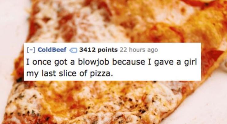 Pizza - ColdBeef 3412 points 22 hours ago I once got a blowjob because I gave a girl my last slice of pizza.