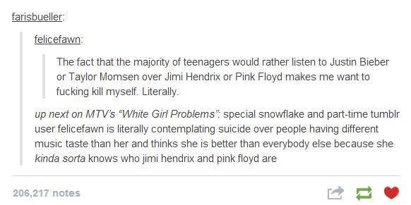 girl problems - farisbueller felicefawn The fact that the majority of teenagers would rather listen to Justin Bieber or Taylor Momsen over Jimi Hendrix or Pink Floyd makes me want to fucking kill myself. Literally up next on Mtv's "White Girl Problems" sp