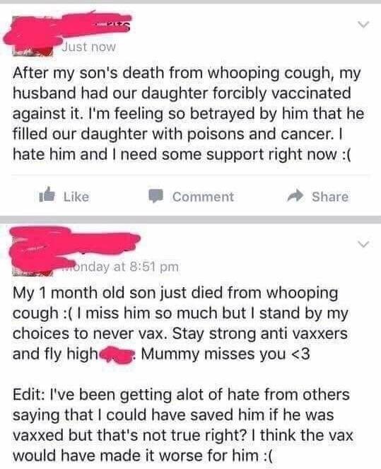 anti vax facebook post - Just now After my son's death from whooping cough, my husband had our daughter forcibly vaccinated against it. I'm feeling so betrayed by him that he filled our daughter with poisons and cancer. I hate him and I need some support 