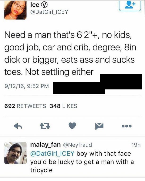 sjw owned on social media - Ice V Need a man that's 6'2", no kids, good job, car and crib, degree, Sin dick or bigger, eats ass and sucks toes. Not settling either 91216, 692 348 malay_fan 19h boy with that face you'd be lucky to get a man with a tricycle
