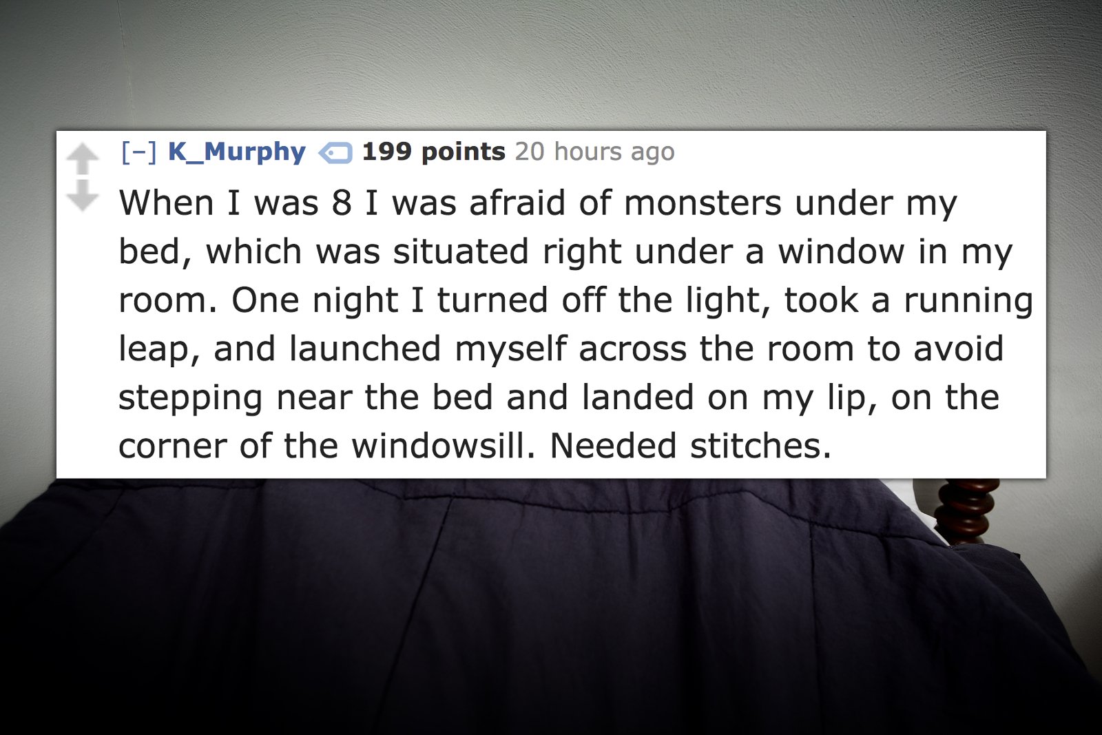 presentation - K_Murphy 199 points 20 hours ago When I was 8 I was afraid of monsters under my bed, which was situated right under a window in my room. One night I turned off the light, took a running leap, and launched myself across the room to avoid ste