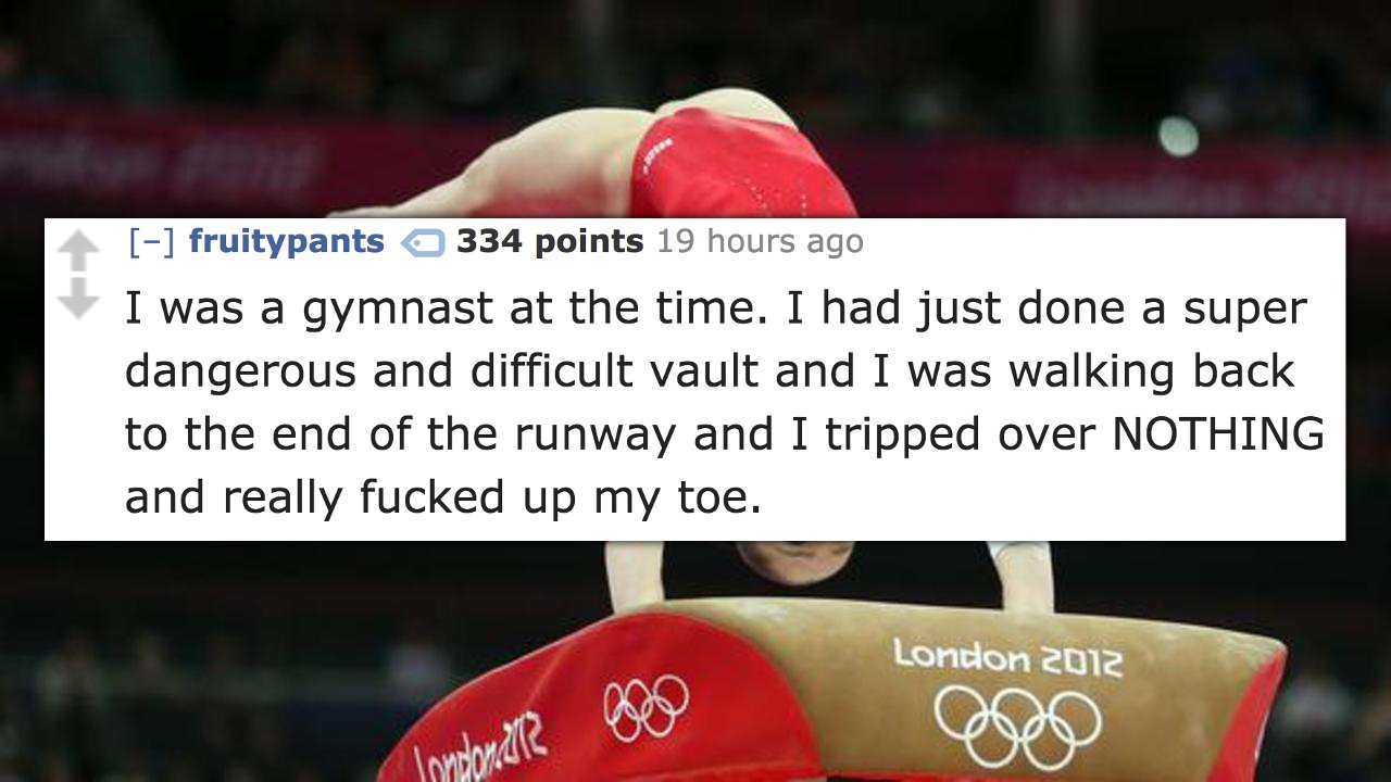 london 2012 summer olympics - fruitypants 334 points 19 hours ago I was a gymnast at the time. I had just done a super dangerous and difficult vault and I was walking back to the end of the runway and I tripped over Nothing and really fucked up my toe. Lo