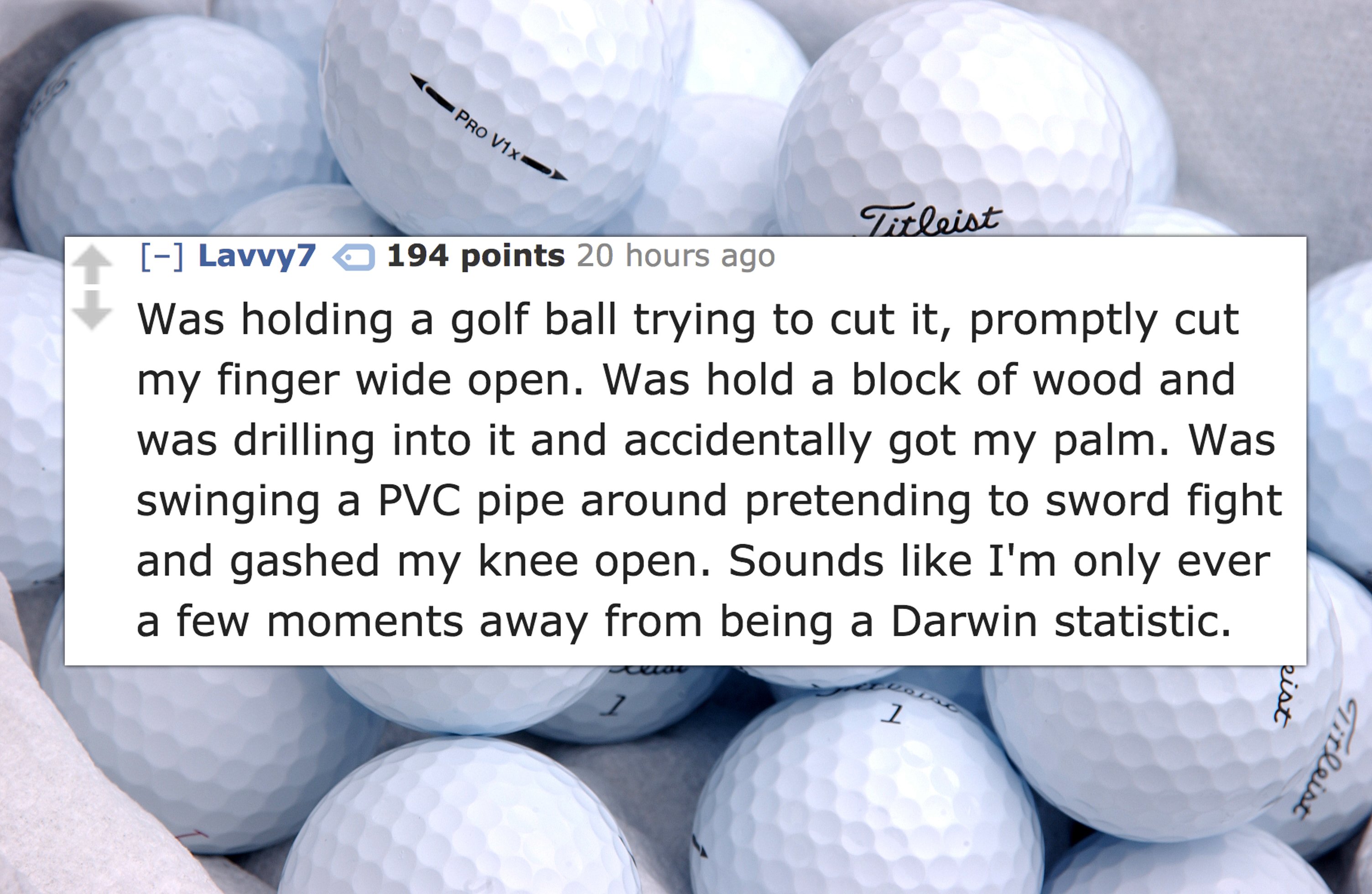 golf brands - Titleist Lavvy7 194 points 20 hours ago Was holding a golf ball trying to cut it, promptly cut my finger wide open. Was hold a block of wood and was drilling into it and accidentally got my palm. Was swinging a Pvc pipe around pretending to 