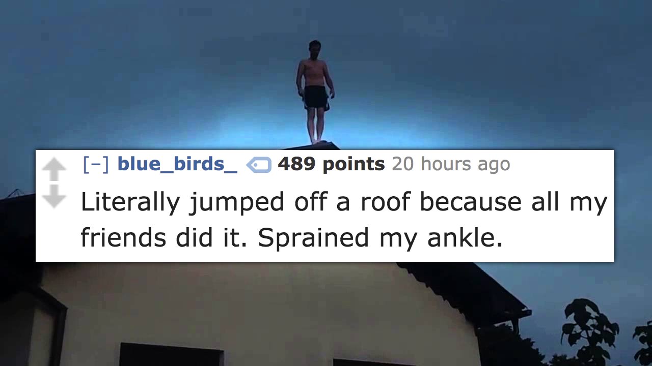 sky - blue_birds_ 489 points 20 hours ago Literally jumped off a roof because all my friends did it. Sprained my ankle.