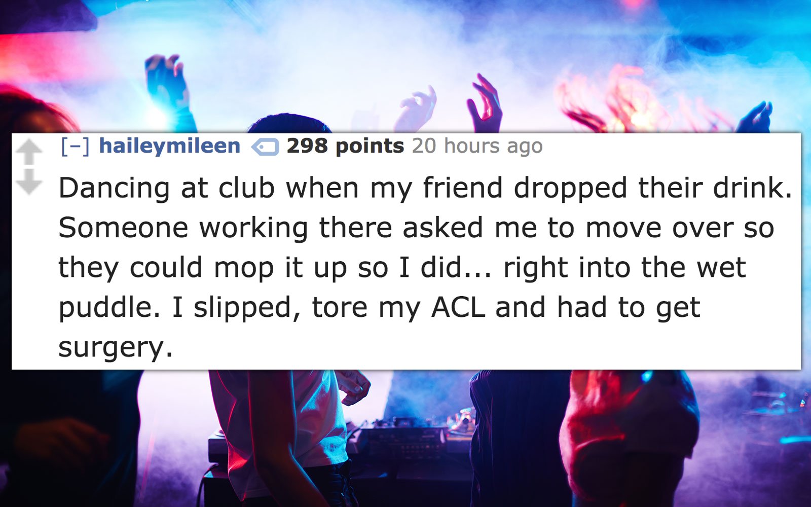 night club - haileymileen 298 points 20 hours ago Dancing at club when my friend dropped their drink. Someone working there asked me to move over so they could mop it up so I did... right into the wet puddle. I slipped, tore my Acl and had to get surgery.