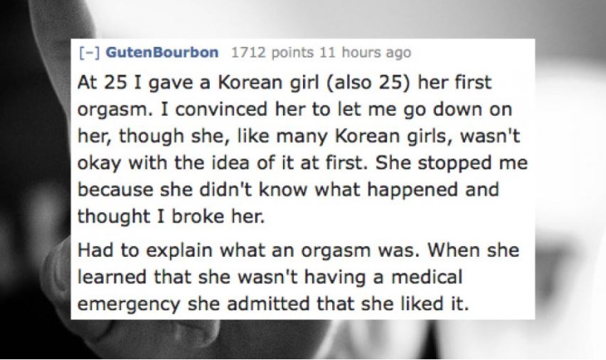stories about people having sex - Guten Bourbon 1712 points 11 hours ago At 25 I gave a Korean girl also 25 her first orgasm. I convinced her to let me go down on her, though she, many Korean girls, wasn't okay with the idea of it at first. She stopped me