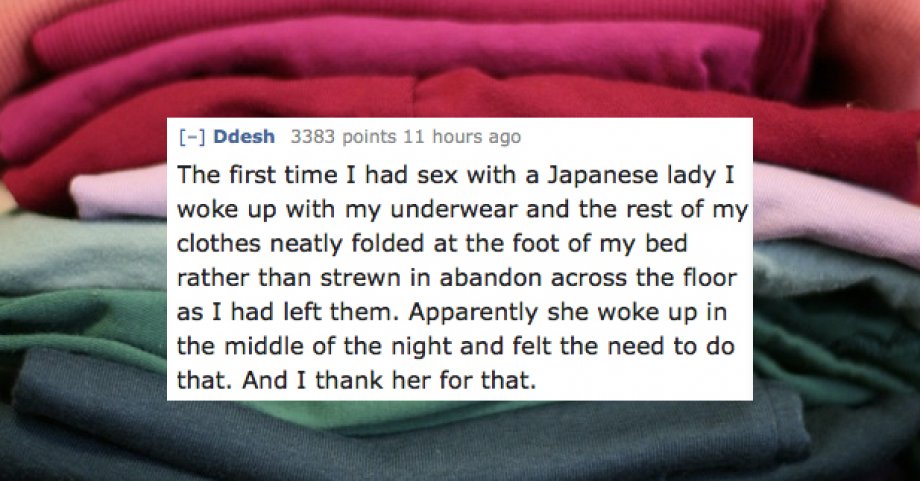 hand - Ddesh 3383 points 11 hours ago The first time I had sex with a Japanese lady I woke up with my underwear and the rest of my clothes neatly folded at the foot of my bed rather than strewn in abandon across the floor as I had left them. Apparently sh