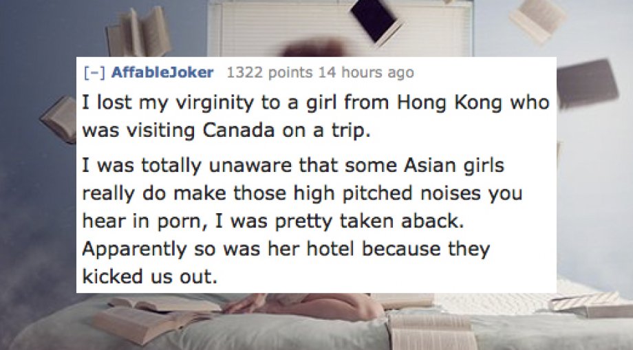 textsfromlastnight - AffableJoker 1322 points 14 hours ago I lost my virginity to a girl from Hong Kong who was visiting Canada on a trip. I was totally unaware that some Asian girls really do make those high pitched noises you hear in porn, I was pretty 