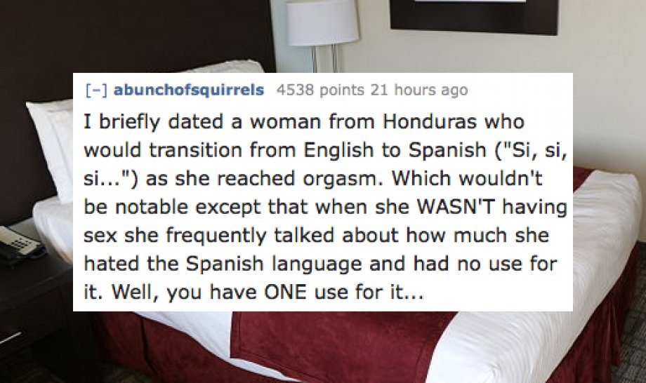 stories of people having sex - abunchofsquirrels 4538 points 21 hours ago I briefly dated a woman from Honduras who would transition from English to Spanish "Si, si, si..." as she reached orgasm. Which wouldn't be notable except that when she Wasn'T havin