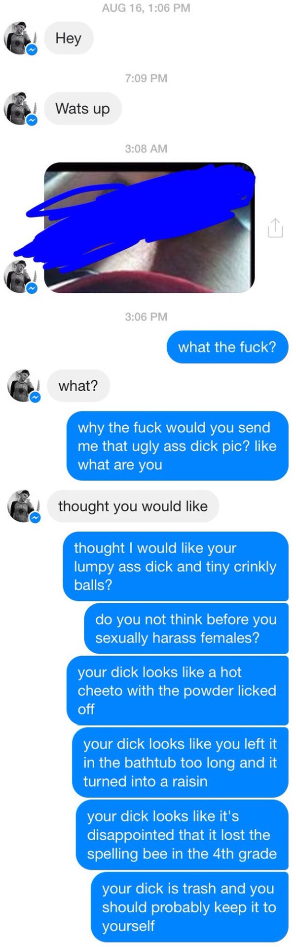 dick pic responses - Aug 16, Hey Wats up what the fuck? what? why the fuck would you send me that ugly ass dick pic? what are you thought you would thought I would your lumpy ass dick and tiny crinkly balls? do you not think before you sexually harass fem