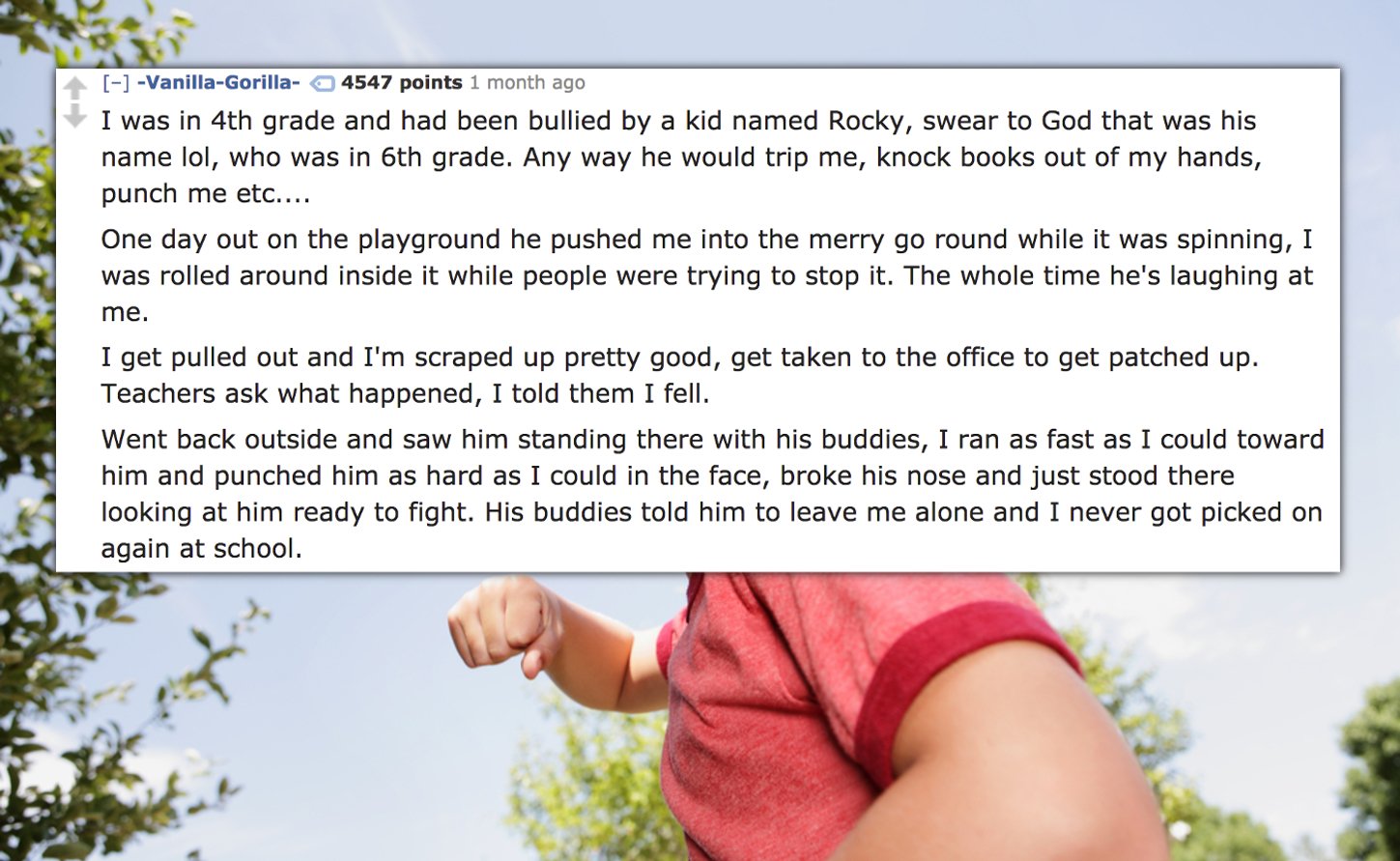 schoolyard bully - VanillaGorilla 4547 points 1 month ago I was in 4th grade and had been bullied by a kid named Rocky, swear to God that was his name lol, who was in 6th grade. Any way he would trip me, knock books out of my hands, punch me etc.... One d