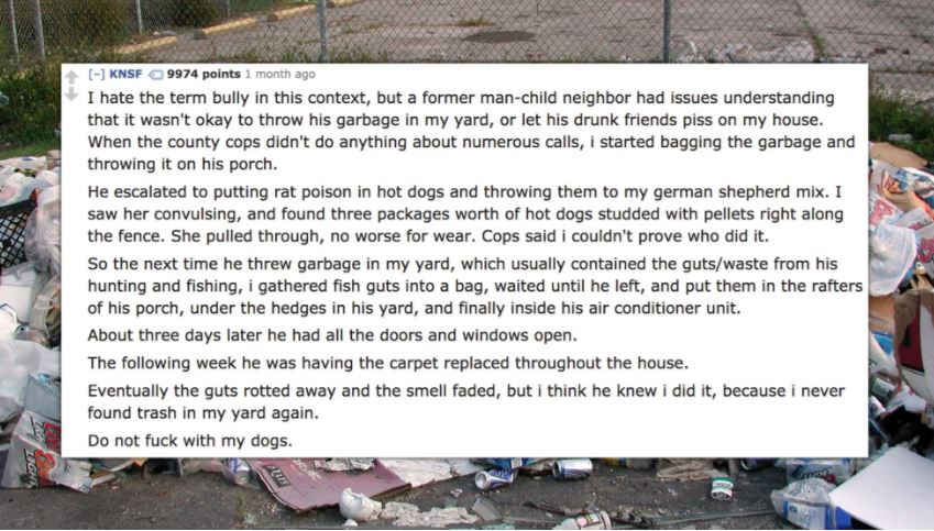 waste - Knsf 9974 points 1 month ago I hate the term bully in this context, but a former manchild neighbor had issues understanding that it wasn't okay to throw his garbage in my yard, or let his drunk friends piss on my house. When the county cops didn't